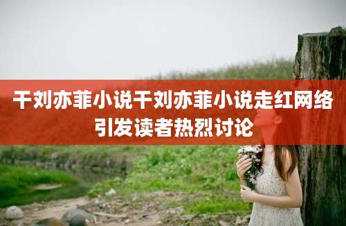 干刘亦菲小说干刘亦菲小说走红网络引发读者热烈讨论