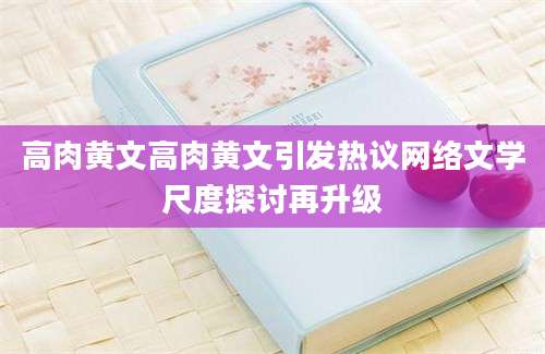 高肉黄文高肉黄文引发热议网络文学尺度探讨再升级