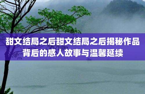 甜文结局之后甜文结局之后揭秘作品背后的感人故事与温馨延续
