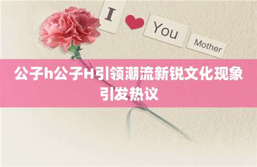 公子h公子H引领潮流新锐文化现象引发热议