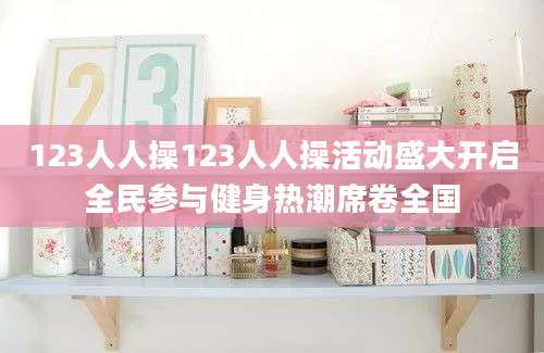 123人人操123人人操活动盛大开启全民参与健身热潮席卷全国