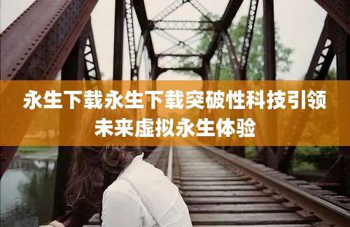 永生下载永生下载突破性科技引领未来虚拟永生体验