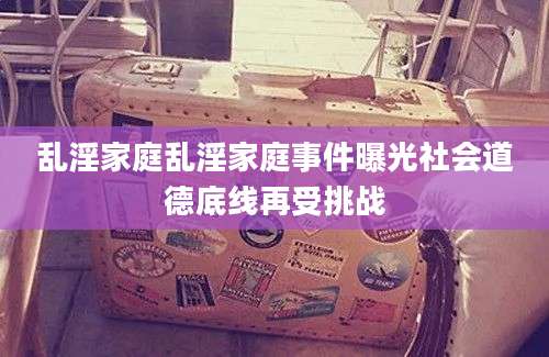 乱淫家庭乱淫家庭事件曝光社会道德底线再受挑战