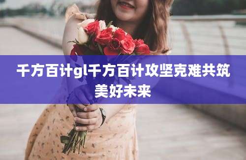 千方百计gl千方百计攻坚克难共筑美好未来