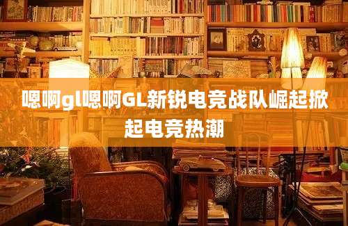 嗯啊gl嗯啊GL新锐电竞战队崛起掀起电竞热潮