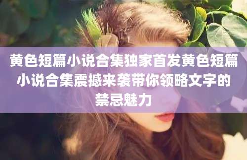 黄色短篇小说合集独家首发黄色短篇小说合集震撼来袭带你领略文字的禁忌魅力