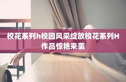 校花系列h校园风采绽放校花系列H作品惊艳来袭