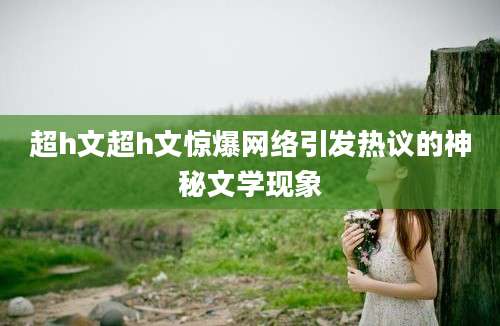 超h文超h文惊爆网络引发热议的神秘文学现象