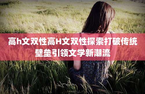 高h文双性高H文双性探索打破传统壁垒引领文学新潮流