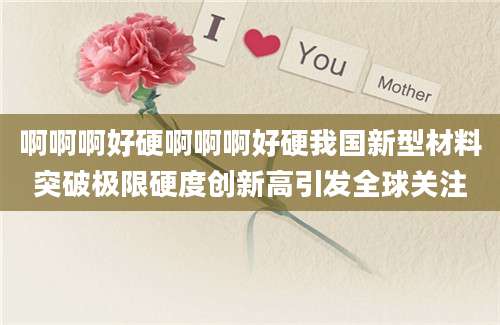 啊啊啊好硬啊啊啊好硬我国新型材料突破极限硬度创新高引发全球关注