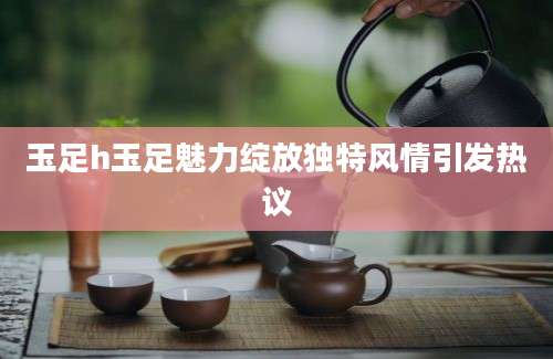 玉足h玉足魅力绽放独特风情引发热议