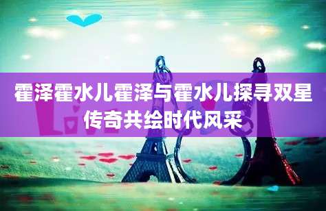 霍泽霍水儿霍泽与霍水儿探寻双星传奇共绘时代风采