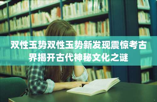 双性玉势双性玉势新发现震惊考古界揭开古代神秘文化之谜