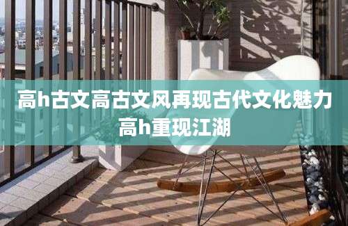 高h古文高古文风再现古代文化魅力高h重现江湖
