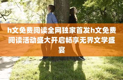 h文免费阅读全网独家首发h文免费阅读活动盛大开启畅享无界文学盛宴