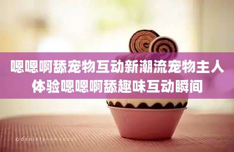 嗯嗯啊舔宠物互动新潮流宠物主人体验嗯嗯啊舔趣味互动瞬间