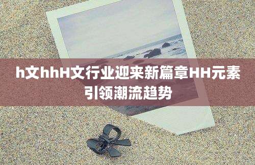 h文hhH文行业迎来新篇章HH元素引领潮流趋势