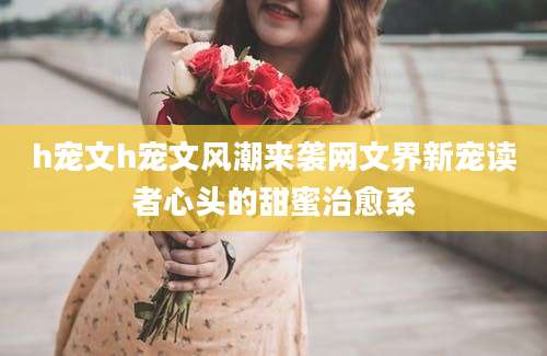 h宠文h宠文风潮来袭网文界新宠读者心头的甜蜜治愈系