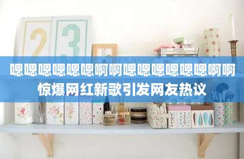 嗯嗯嗯嗯嗯嗯啊啊嗯嗯嗯嗯嗯嗯啊啊惊爆网红新歌引发网友热议