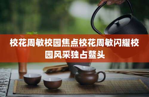 校花周敏校园焦点校花周敏闪耀校园风采独占鳌头