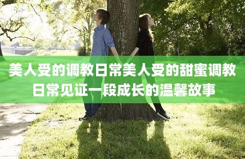 美人受的调教日常美人受的甜蜜调教日常见证一段成长的温馨故事