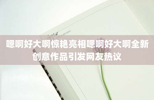 嗯啊好大啊惊艳亮相嗯啊好大啊全新创意作品引发网友热议