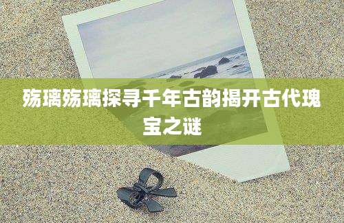 殇璃殇璃探寻千年古韵揭开古代瑰宝之谜