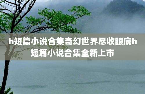 h短篇小说合集奇幻世界尽收眼底h短篇小说合集全新上市