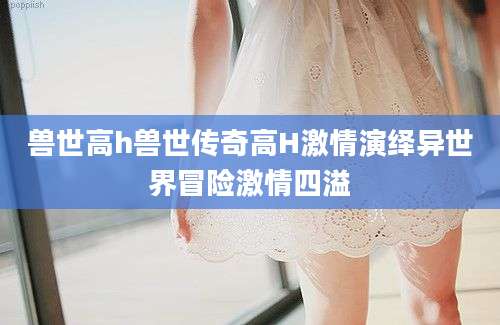 兽世高h兽世传奇高H激情演绎异世界冒险激情四溢