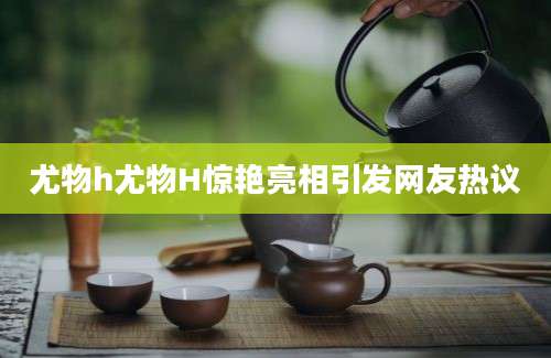 尤物h尤物H惊艳亮相引发网友热议