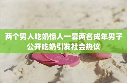 两个男人吃奶惊人一幕两名成年男子公开吃奶引发社会热议