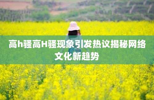高h骚高H骚现象引发热议揭秘网络文化新趋势
