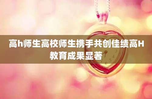 高h师生高校师生携手共创佳绩高H教育成果显著