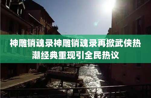 神雕销魂录神雕销魂录再掀武侠热潮经典重现引全民热议