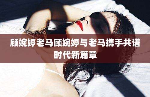 顾婉婷老马顾婉婷与老马携手共谱时代新篇章
