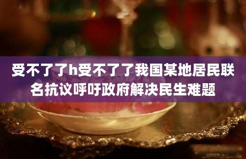 受不了了h受不了了我国某地居民联名抗议呼吁政府解决民生难题