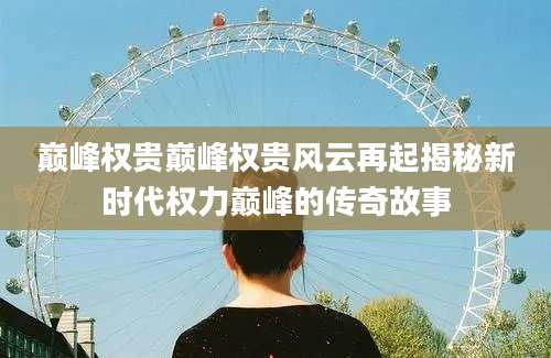 巅峰权贵巅峰权贵风云再起揭秘新时代权力巅峰的传奇故事