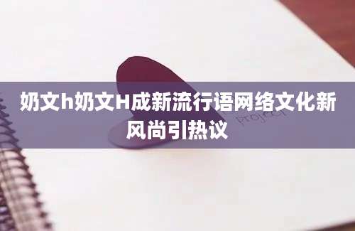 奶文h奶文H成新流行语网络文化新风尚引热议
