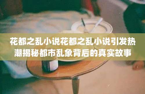 花都之乱小说花都之乱小说引发热潮揭秘都市乱象背后的真实故事