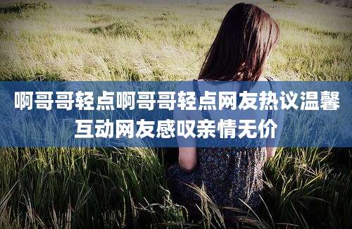 啊哥哥轻点啊哥哥轻点网友热议温馨互动网友感叹亲情无价