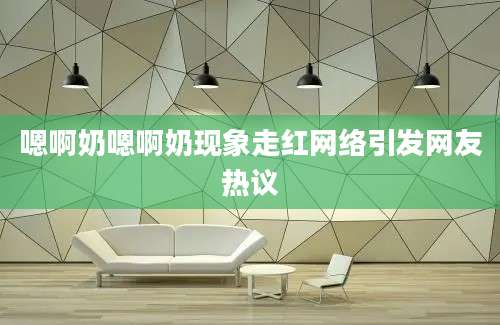 嗯啊奶嗯啊奶现象走红网络引发网友热议