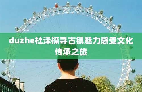 duzhe杜泽探寻古镇魅力感受文化传承之旅