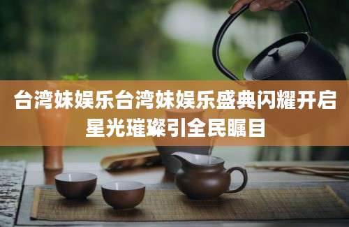 台湾妹娱乐台湾妹娱乐盛典闪耀开启星光璀璨引全民瞩目