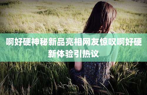 啊好硬神秘新品亮相网友惊叹啊好硬新体验引热议