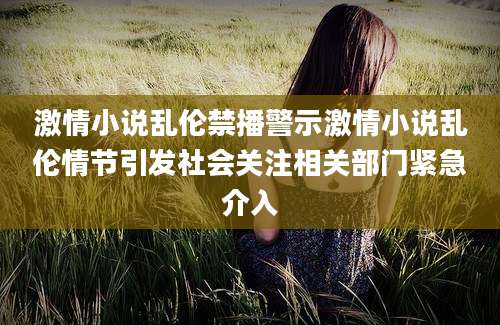 激情小说乱伦禁播警示激情小说乱伦情节引发社会关注相关部门紧急介入