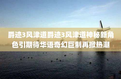 爵迹3风津道爵迹3风津道神秘新角色引期待华语奇幻巨制再掀热潮