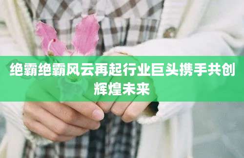 绝霸绝霸风云再起行业巨头携手共创辉煌未来