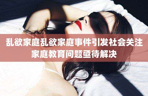 乱欲家庭乱欲家庭事件引发社会关注家庭教育问题亟待解决
