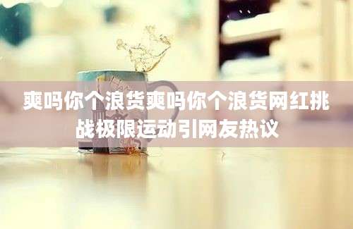 爽吗你个浪货爽吗你个浪货网红挑战极限运动引网友热议