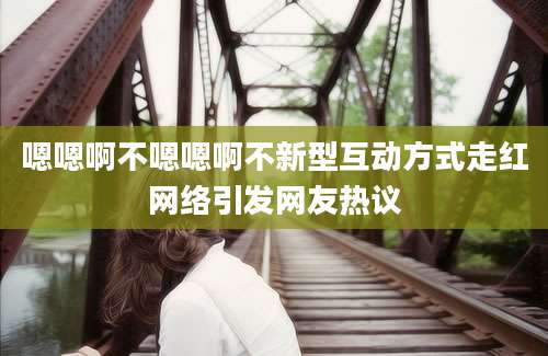 嗯嗯啊不嗯嗯啊不新型互动方式走红网络引发网友热议